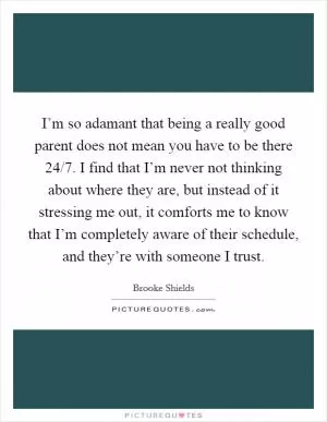 I’m so adamant that being a really good parent does not mean you have to be there 24/7. I find that I’m never not thinking about where they are, but instead of it stressing me out, it comforts me to know that I’m completely aware of their schedule, and they’re with someone I trust Picture Quote #1