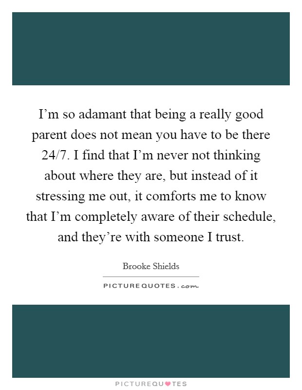 I'm so adamant that being a really good parent does not mean you have to be there 24/7. I find that I'm never not thinking about where they are, but instead of it stressing me out, it comforts me to know that I'm completely aware of their schedule, and they're with someone I trust. Picture Quote #1