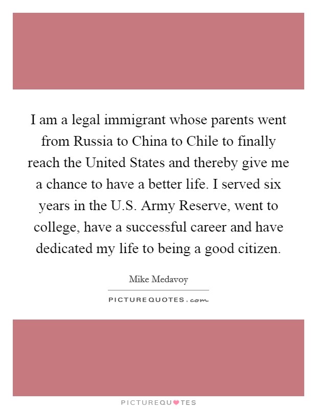 I am a legal immigrant whose parents went from Russia to China to Chile to finally reach the United States and thereby give me a chance to have a better life. I served six years in the U.S. Army Reserve, went to college, have a successful career and have dedicated my life to being a good citizen. Picture Quote #1