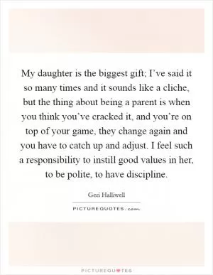 My daughter is the biggest gift; I’ve said it so many times and it sounds like a cliche, but the thing about being a parent is when you think you’ve cracked it, and you’re on top of your game, they change again and you have to catch up and adjust. I feel such a responsibility to instill good values in her, to be polite, to have discipline Picture Quote #1