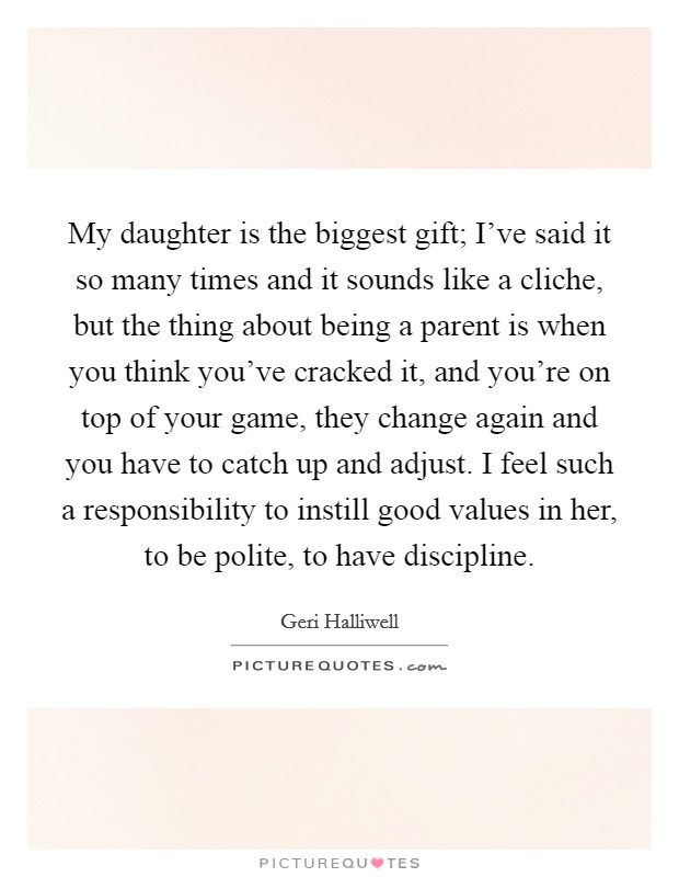 My daughter is the biggest gift; I've said it so many times and it sounds like a cliche, but the thing about being a parent is when you think you've cracked it, and you're on top of your game, they change again and you have to catch up and adjust. I feel such a responsibility to instill good values in her, to be polite, to have discipline. Picture Quote #1