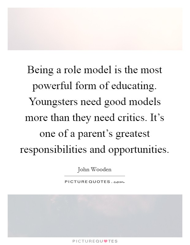 Being a role model is the most powerful form of educating. Youngsters need good models more than they need critics. It’s one of a parent’s greatest responsibilities and opportunities Picture Quote #1