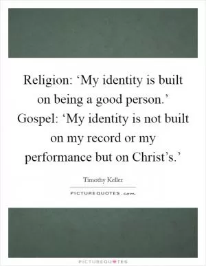 Religion: ‘My identity is built on being a good person.’ Gospel: ‘My identity is not built on my record or my performance but on Christ’s.’ Picture Quote #1
