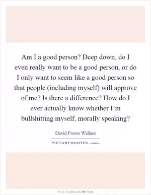 Am I a good person? Deep down, do I even really want to be a good person, or do I only want to seem like a good person so that people (including myself) will approve of me? Is there a difference? How do I ever actually know whether I’m bullshitting myself, morally speaking? Picture Quote #1