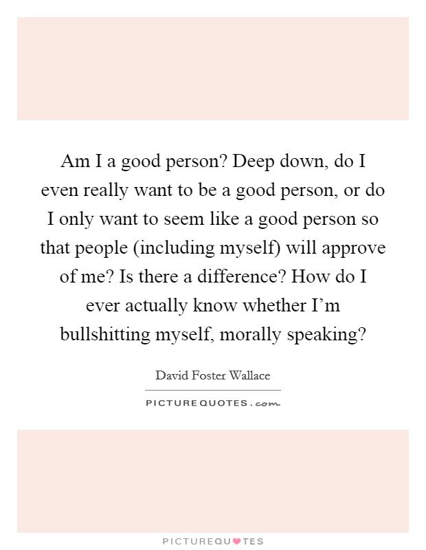 Am I a good person? Deep down, do I even really want to be a good person, or do I only want to seem like a good person so that people (including myself) will approve of me? Is there a difference? How do I ever actually know whether I'm bullshitting myself, morally speaking? Picture Quote #1