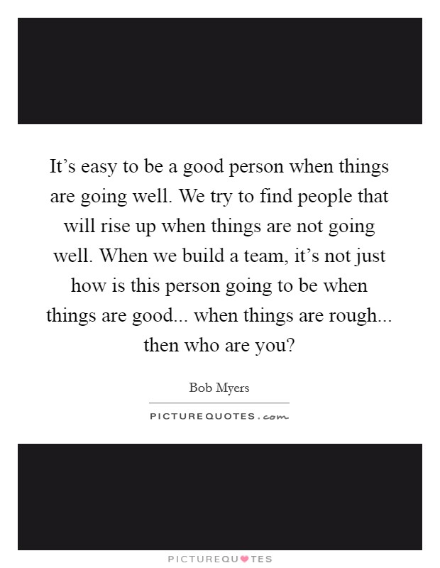 It's easy to be a good person when things are going well. We try to find people that will rise up when things are not going well. When we build a team, it's not just how is this person going to be when things are good... when things are rough... then who are you? Picture Quote #1