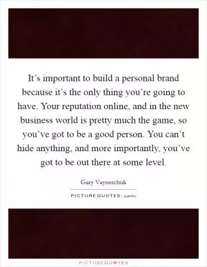 It’s important to build a personal brand because it’s the only thing you’re going to have. Your reputation online, and in the new business world is pretty much the game, so you’ve got to be a good person. You can’t hide anything, and more importantly, you’ve got to be out there at some level Picture Quote #1
