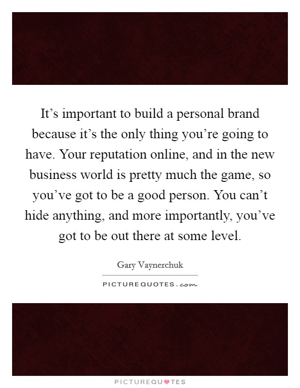 It's important to build a personal brand because it's the only thing you're going to have. Your reputation online, and in the new business world is pretty much the game, so you've got to be a good person. You can't hide anything, and more importantly, you've got to be out there at some level. Picture Quote #1