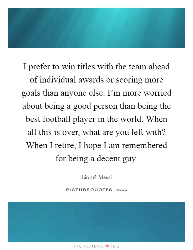 I prefer to win titles with the team ahead of individual awards or scoring more goals than anyone else. I'm more worried about being a good person than being the best football player in the world. When all this is over, what are you left with? When I retire, I hope I am remembered for being a decent guy. Picture Quote #1