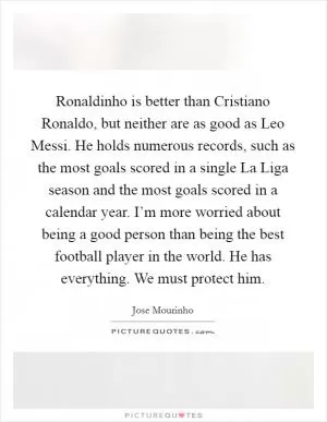 Ronaldinho is better than Cristiano Ronaldo, but neither are as good as Leo Messi. He holds numerous records, such as the most goals scored in a single La Liga season and the most goals scored in a calendar year. I’m more worried about being a good person than being the best football player in the world. He has everything. We must protect him Picture Quote #1