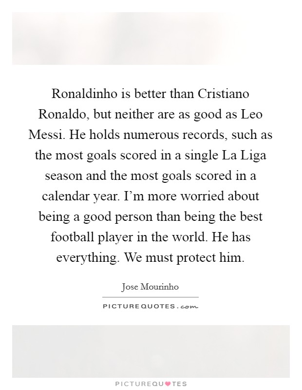Ronaldinho is better than Cristiano Ronaldo, but neither are as good as Leo Messi. He holds numerous records, such as the most goals scored in a single La Liga season and the most goals scored in a calendar year. I'm more worried about being a good person than being the best football player in the world. He has everything. We must protect him. Picture Quote #1