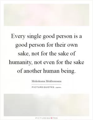 Every single good person is a good person for their own sake, not for the sake of humanity, not even for the sake of another human being Picture Quote #1
