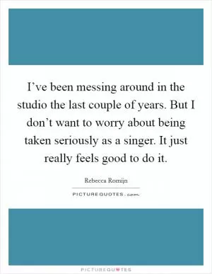 I’ve been messing around in the studio the last couple of years. But I don’t want to worry about being taken seriously as a singer. It just really feels good to do it Picture Quote #1