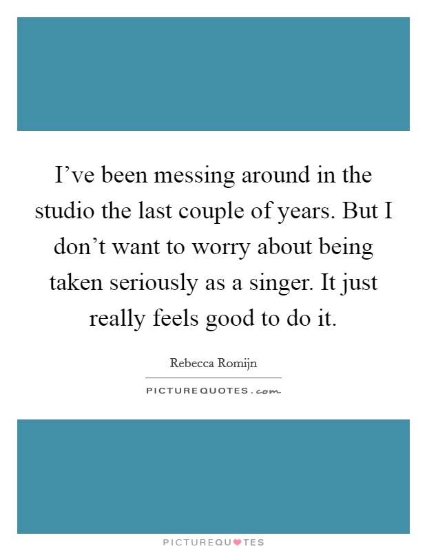 I've been messing around in the studio the last couple of years. But I don't want to worry about being taken seriously as a singer. It just really feels good to do it. Picture Quote #1