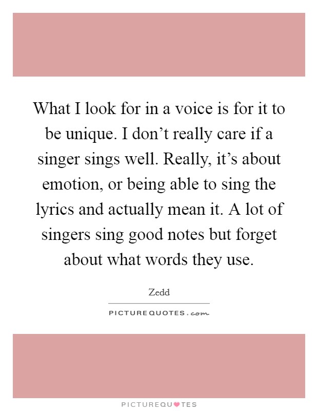 What I look for in a voice is for it to be unique. I don't really care if a singer sings well. Really, it's about emotion, or being able to sing the lyrics and actually mean it. A lot of singers sing good notes but forget about what words they use. Picture Quote #1