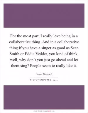 For the most part, I really love being in a collaborative thing. And in a collaborative thing if you have a singer as good as Sean Smith or Eddie Vedder, you kind of think, well, why don’t you just go ahead and let them sing? People seem to really like it Picture Quote #1