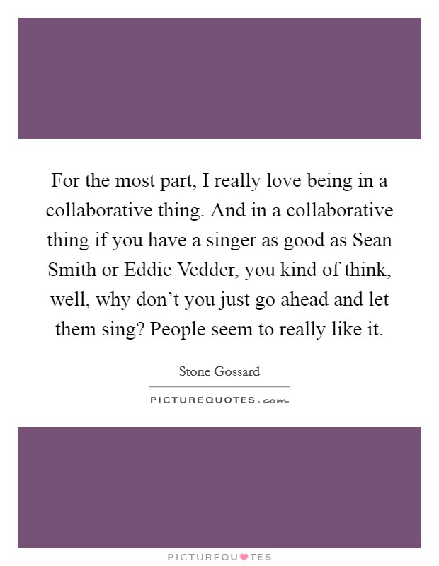 For the most part, I really love being in a collaborative thing. And in a collaborative thing if you have a singer as good as Sean Smith or Eddie Vedder, you kind of think, well, why don't you just go ahead and let them sing? People seem to really like it. Picture Quote #1