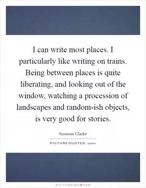 I can write most places. I particularly like writing on trains. Being between places is quite liberating, and looking out of the window, watching a procession of landscapes and random-ish objects, is very good for stories Picture Quote #1