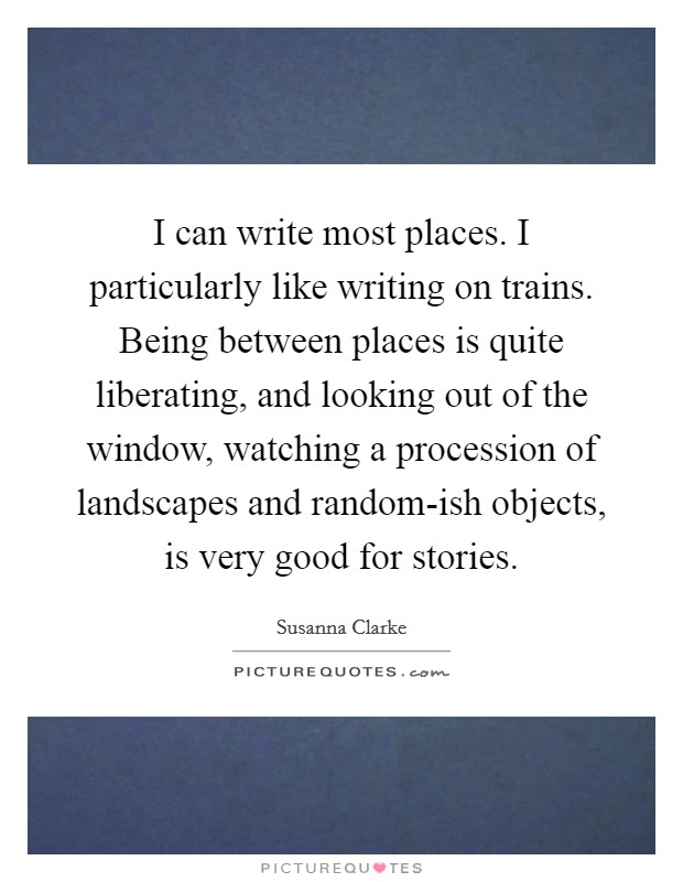 I can write most places. I particularly like writing on trains. Being between places is quite liberating, and looking out of the window, watching a procession of landscapes and random-ish objects, is very good for stories. Picture Quote #1
