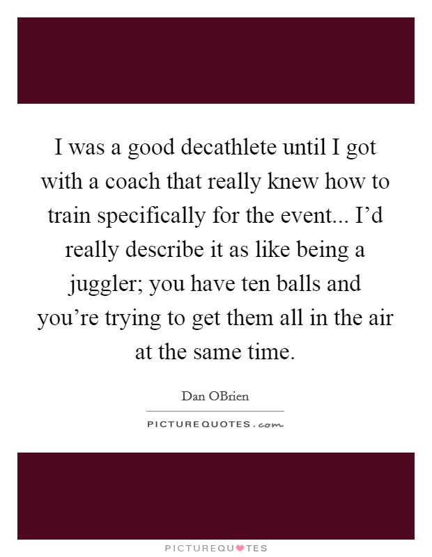 I was a good decathlete until I got with a coach that really knew how to train specifically for the event... I'd really describe it as like being a juggler; you have ten balls and you're trying to get them all in the air at the same time. Picture Quote #1