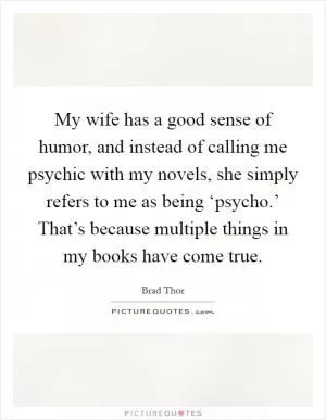 My wife has a good sense of humor, and instead of calling me psychic with my novels, she simply refers to me as being ‘psycho.’ That’s because multiple things in my books have come true Picture Quote #1