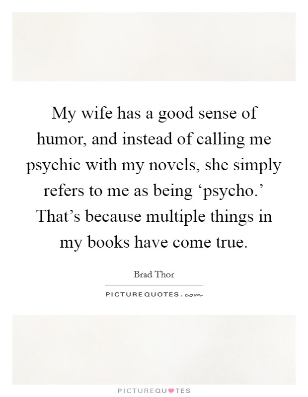 My wife has a good sense of humor, and instead of calling me psychic with my novels, she simply refers to me as being ‘psycho.' That's because multiple things in my books have come true. Picture Quote #1