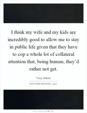 I think my wife and my kids are incredibly good to allow me to stay in public life given that they have to cop a whole lot of collateral attention that, being human, they’d rather not get Picture Quote #1