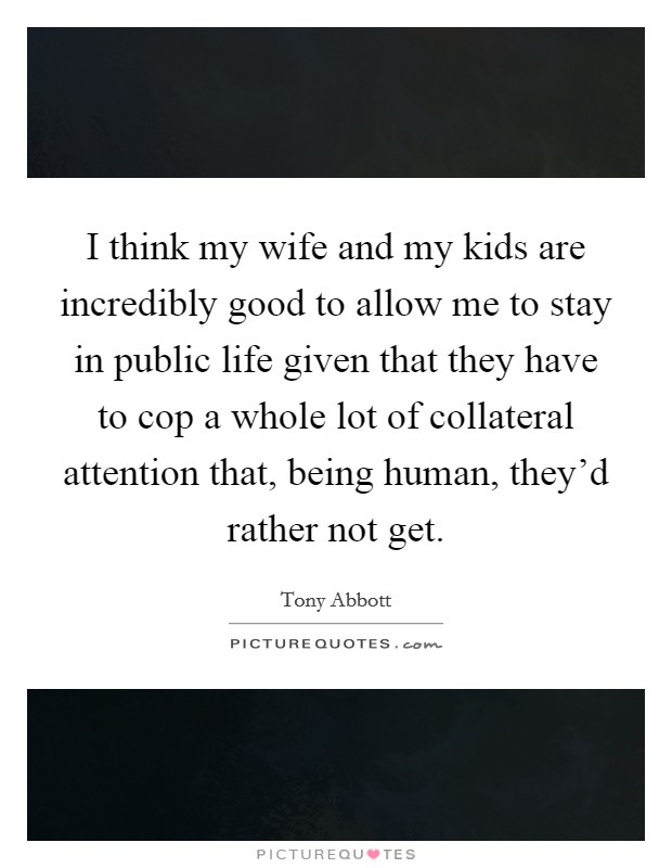I think my wife and my kids are incredibly good to allow me to stay in public life given that they have to cop a whole lot of collateral attention that, being human, they'd rather not get. Picture Quote #1
