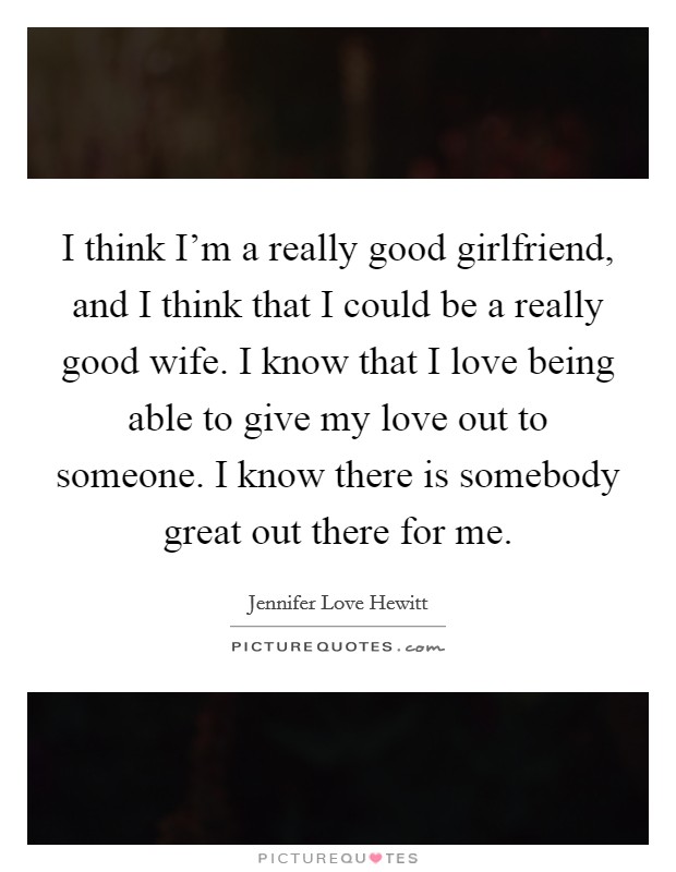 I think I'm a really good girlfriend, and I think that I could be a really good wife. I know that I love being able to give my love out to someone. I know there is somebody great out there for me. Picture Quote #1