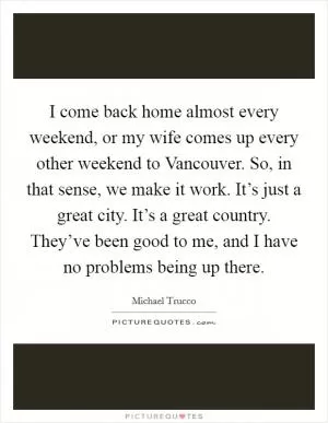 I come back home almost every weekend, or my wife comes up every other weekend to Vancouver. So, in that sense, we make it work. It’s just a great city. It’s a great country. They’ve been good to me, and I have no problems being up there Picture Quote #1