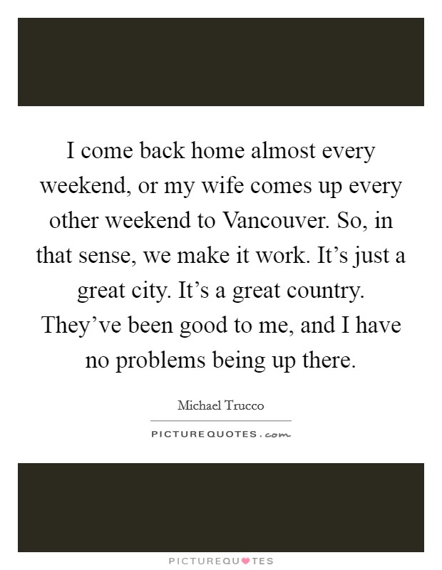 I come back home almost every weekend, or my wife comes up every other weekend to Vancouver. So, in that sense, we make it work. It's just a great city. It's a great country. They've been good to me, and I have no problems being up there. Picture Quote #1