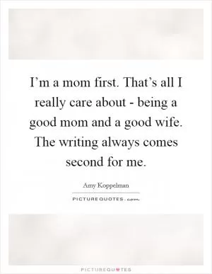 I’m a mom first. That’s all I really care about - being a good mom and a good wife. The writing always comes second for me Picture Quote #1