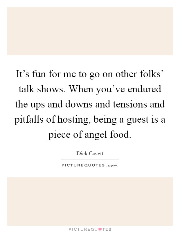 It's fun for me to go on other folks' talk shows. When you've endured the ups and downs and tensions and pitfalls of hosting, being a guest is a piece of angel food. Picture Quote #1