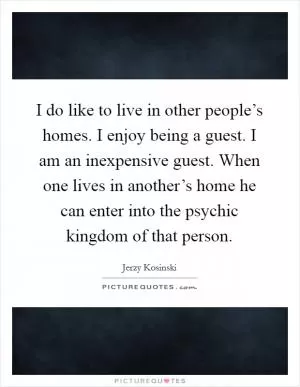 I do like to live in other people’s homes. I enjoy being a guest. I am an inexpensive guest. When one lives in another’s home he can enter into the psychic kingdom of that person Picture Quote #1