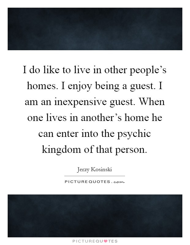 I do like to live in other people's homes. I enjoy being a guest. I am an inexpensive guest. When one lives in another's home he can enter into the psychic kingdom of that person. Picture Quote #1