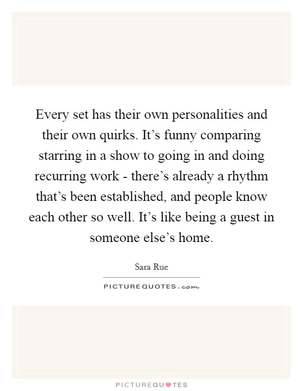 Every set has their own personalities and their own quirks. It's funny comparing starring in a show to going in and doing recurring work - there's already a rhythm that's been established, and people know each other so well. It's like being a guest in someone else's home. Picture Quote #1