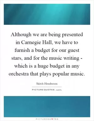 Although we are being presented in Carnegie Hall, we have to furnish a budget for our guest stars, and for the music writing - which is a huge budget in any orchestra that plays popular music Picture Quote #1