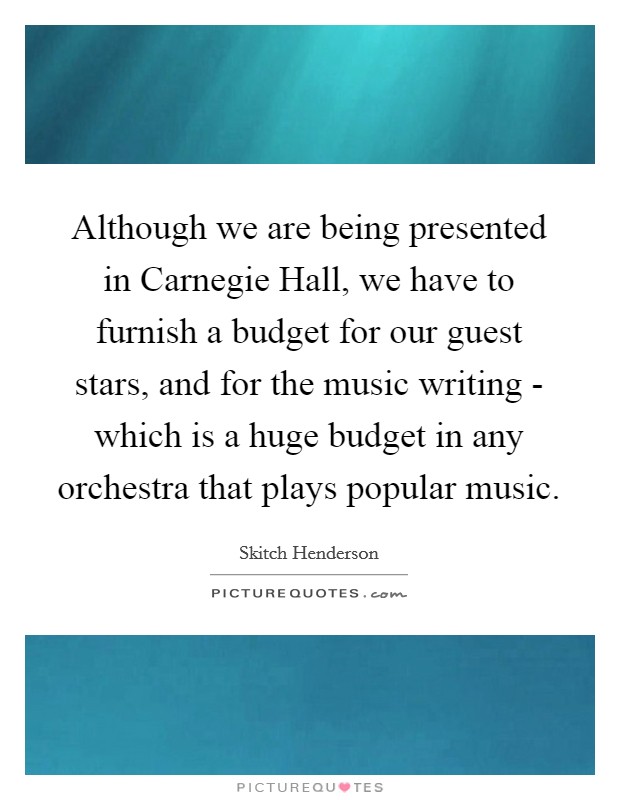 Although we are being presented in Carnegie Hall, we have to furnish a budget for our guest stars, and for the music writing - which is a huge budget in any orchestra that plays popular music. Picture Quote #1