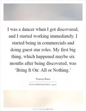 I was a dancer when I got discovered, and I started working immediately. I started being in commercials and doing guest star roles. My first big thing, which happened maybe six months after being discovered, was ‘Bring It On: All or Nothing.’ Picture Quote #1