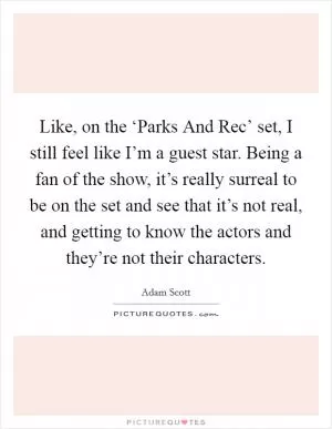 Like, on the ‘Parks And Rec’ set, I still feel like I’m a guest star. Being a fan of the show, it’s really surreal to be on the set and see that it’s not real, and getting to know the actors and they’re not their characters Picture Quote #1