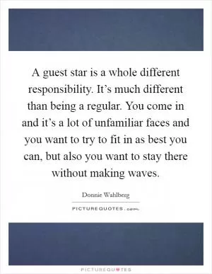 A guest star is a whole different responsibility. It’s much different than being a regular. You come in and it’s a lot of unfamiliar faces and you want to try to fit in as best you can, but also you want to stay there without making waves Picture Quote #1