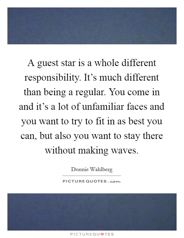 A guest star is a whole different responsibility. It's much different than being a regular. You come in and it's a lot of unfamiliar faces and you want to try to fit in as best you can, but also you want to stay there without making waves. Picture Quote #1