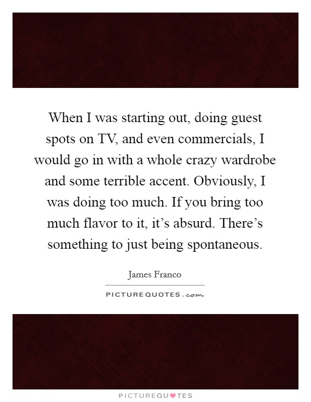 When I was starting out, doing guest spots on TV, and even commercials, I would go in with a whole crazy wardrobe and some terrible accent. Obviously, I was doing too much. If you bring too much flavor to it, it's absurd. There's something to just being spontaneous. Picture Quote #1