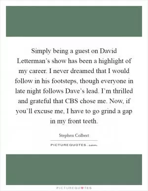 Simply being a guest on David Letterman’s show has been a highlight of my career. I never dreamed that I would follow in his footsteps, though everyone in late night follows Dave’s lead. I’m thrilled and grateful that CBS chose me. Now, if you’ll excuse me, I have to go grind a gap in my front teeth Picture Quote #1