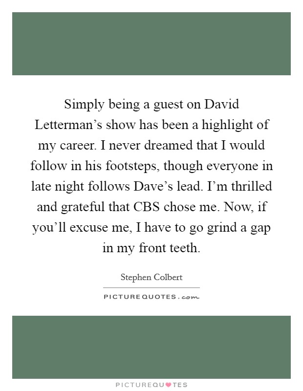 Simply being a guest on David Letterman's show has been a highlight of my career. I never dreamed that I would follow in his footsteps, though everyone in late night follows Dave's lead. I'm thrilled and grateful that CBS chose me. Now, if you'll excuse me, I have to go grind a gap in my front teeth. Picture Quote #1