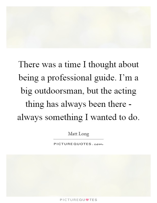 There was a time I thought about being a professional guide. I'm a big outdoorsman, but the acting thing has always been there - always something I wanted to do. Picture Quote #1