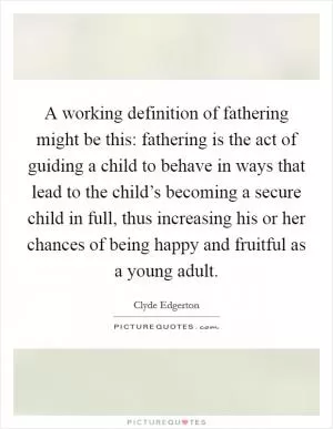 A working definition of fathering might be this: fathering is the act of guiding a child to behave in ways that lead to the child’s becoming a secure child in full, thus increasing his or her chances of being happy and fruitful as a young adult Picture Quote #1