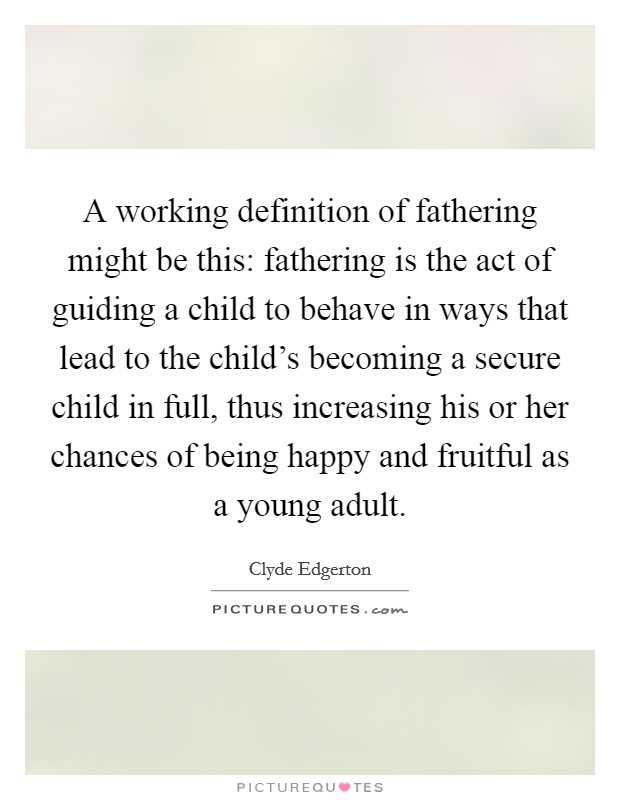 A working definition of fathering might be this: fathering is the act of guiding a child to behave in ways that lead to the child's becoming a secure child in full, thus increasing his or her chances of being happy and fruitful as a young adult. Picture Quote #1