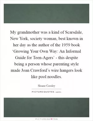 My grandmother was a kind of Scarsdale, New York, society woman, best known in her day as the author of the 1959 book ‘Growing Your Own Way: An Informal Guide for Teen-Agers’ - this despite being a person whose parenting style made Joan Crawford’s wire hangers look like pool noodles Picture Quote #1