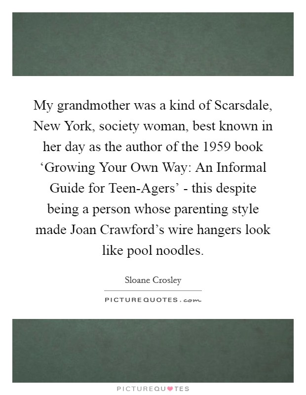 My grandmother was a kind of Scarsdale, New York, society woman, best known in her day as the author of the 1959 book ‘Growing Your Own Way: An Informal Guide for Teen-Agers' - this despite being a person whose parenting style made Joan Crawford's wire hangers look like pool noodles. Picture Quote #1